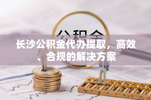 城固长沙公积金代办提取，高效、合规的解决方案