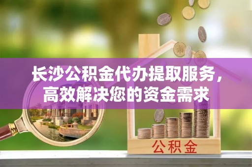 城固长沙公积金代办提取服务，高效解决您的资金需求