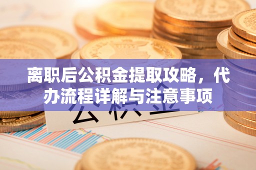 城固离职后公积金提取攻略，代办流程详解与注意事项