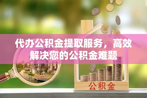 城固代办公积金提取服务，高效解决您的公积金难题