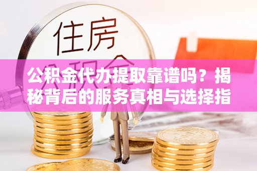 城固公积金代办提取靠谱吗？揭秘背后的服务真相与选择指南