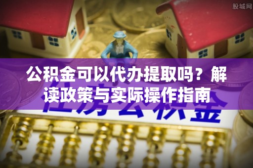 城固公积金可以代办提取吗？解读政策与实际操作指南