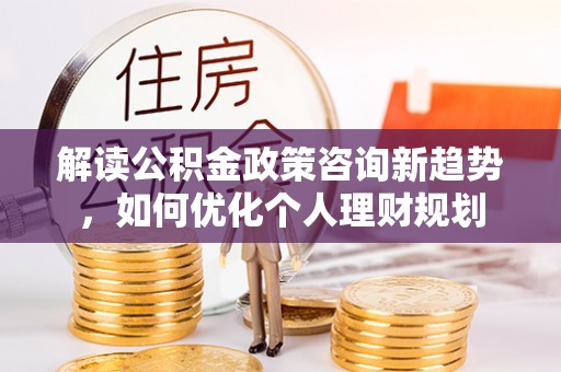 城固解读公积金政策咨询新趋势，如何优化个人理财规划
