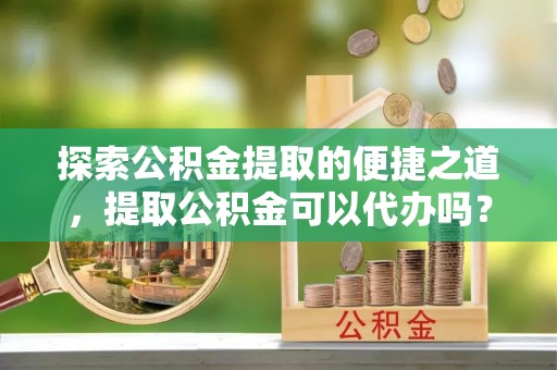 城固探索公积金提取的便捷之道，提取公积金可以代办吗？