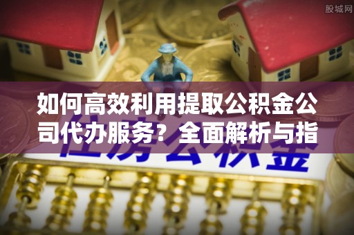 城固如何高效利用提取公积金公司代办服务？全面解析与指南