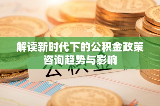 城固解读新时代下的公积金政策咨询趋势与影响