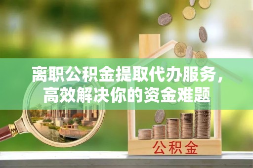 城固离职公积金提取代办服务，高效解决你的资金难题