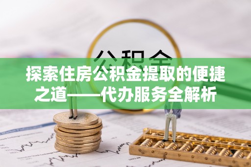 城固探索住房公积金提取的便捷之道——代办服务全解析