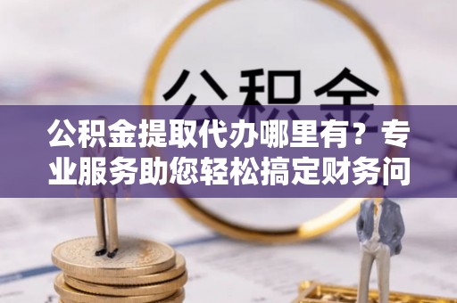 城固公积金提取代办哪里有？专业服务助您轻松搞定财务问题
