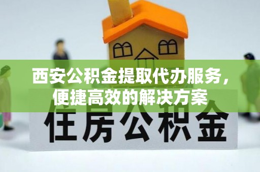 城固西安公积金提取代办服务，便捷高效的解决方案
