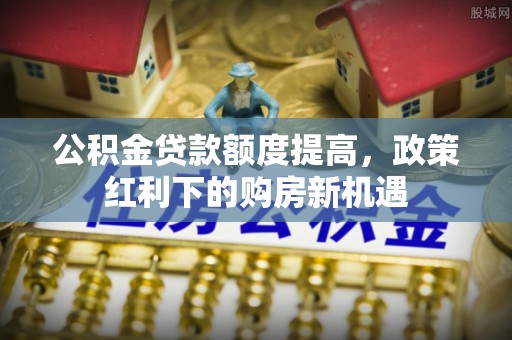 城固公积金贷款额度提高，政策红利下的购房新机遇
