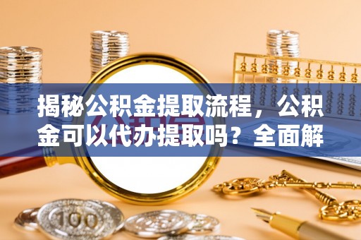 城固揭秘公积金提取流程，公积金可以代办提取吗？全面解析与实用指南