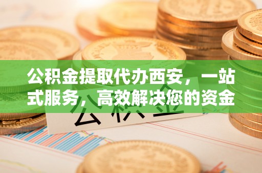 城固公积金提取代办西安，一站式服务，高效解决您的资金需求