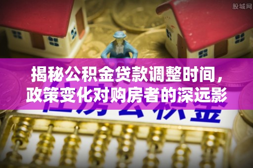城固揭秘公积金贷款调整时间，政策变化对购房者的深远影响