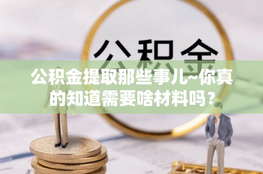 城固公积金提取那些事儿~你真的知道需要啥材料吗？