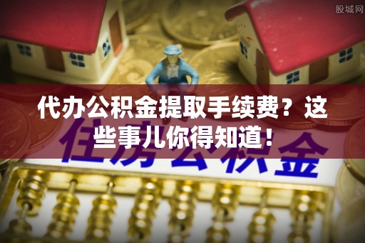 城固代办公积金提取手续费？这些事儿你得知道！