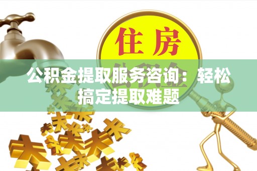 城固公积金提取服务咨询：轻松搞定提取难题