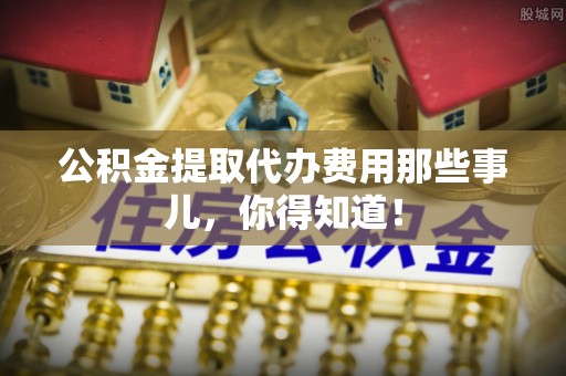 城固公积金提取代办费用那些事儿，你得知道！
