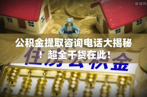 城固公积金提取咨询电话大揭秘！超全干货在此！