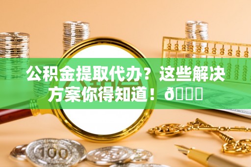 城固公积金提取代办？这些解决方案你得知道！😎