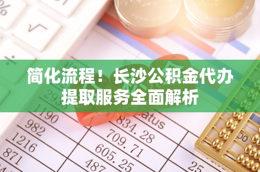 城固简化流程！长沙公积金代办提取服务全面解析