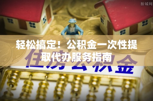 城固轻松搞定！公积金一次性提取代办服务指南