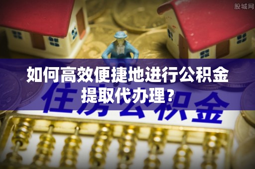 城固如何高效便捷地进行公积金提取代办理？