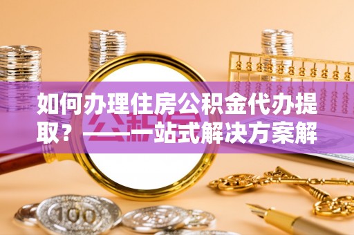 城固如何办理住房公积金代办提取？——一站式解决方案解析